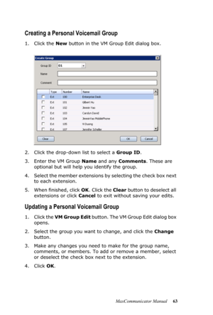 Page 69MaxCommunicator Manual 63
Creating a Personal Voicemail Group
1. Click the New button in the VM Group Edit dialog box.
2. Click the drop-down list to select a Group ID.
3. Enter the VM Group Name and any Comments. These are 
optional but will help you identify the group.
4. Select the member extensions by selecting the check box next 
to each extension.
5. When finished, click OK. Click the Clear button to deselect all 
extensions or click Cancel to exit without saving your edits. 
Updating a Personal...