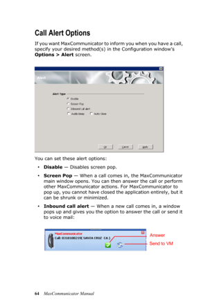 Page 7064MaxCommunicator Manual
Call Alert Options
If you want MaxCommunicator to inform you when you have a call, 
specify your desired method(s) in the Configuration window’s 
Options > Alert screen. 
You can set these alert options:
•Disable — Disables screen pop.
•Screen Pop — When a call comes in, the MaxCommunicator 
main window opens. You can then answer the call or perform 
other MaxCommunicator actions. For MaxCommunicator to 
pop up, you cannot have closed the application entirely, but it 
can be...