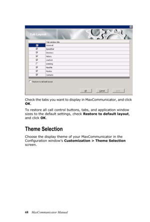 Page 7468MaxCommunicator Manual Check the tabs you want to display in MaxCommunicator, and click 
OK.
To restore all call control buttons, tabs, and application window 
sizes to the default settings, check Restore to default layout, 
and click OK.
Theme Selection
Choose the display theme of your MaxCommunicator in the 
Configuration window’s Customization > Theme Selection 
screen.  