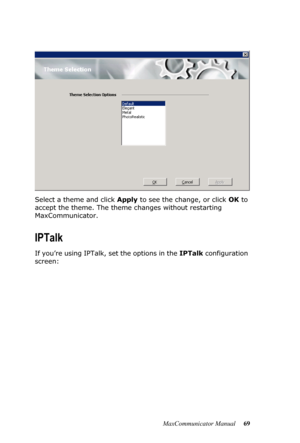 Page 75MaxCommunicator Manual 69 Select a theme and click Apply to see the change, or click OK to 
accept the theme. The theme changes without restarting 
MaxCommunicator.
IPTalk
If you’re using IPTalk, set the options in the IPTalk configuration 
screen: 