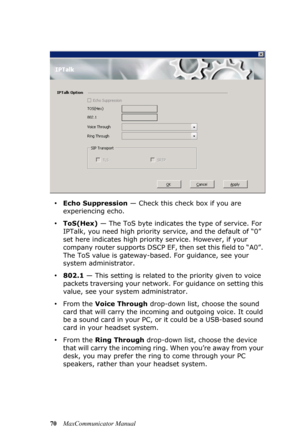 Page 7670MaxCommunicator Manual
•Echo Suppression — Check this check box if you are 
experiencing echo. 
•ToS(Hex) — The ToS byte indicates the type of service. For 
IPTalk, you need high priority service, and the default of “0” 
set here indicates high priority service. However, if your 
company router supports DSCP EF, then set this field to “A0”. 
The ToS value is gateway-based. For guidance, see your 
system administrator.
•802.1 — This setting is related to the priority given to voice 
packets traversing...