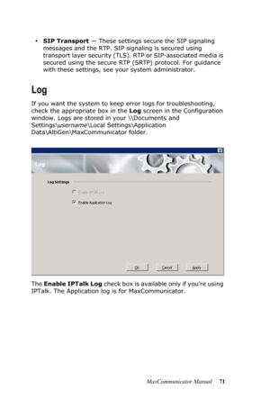 Page 77MaxCommunicator Manual 71
•SIP Transport — These settings secure the SIP signaling 
messages and the RTP. SIP signaling is secured using 
transport layer security (TLS). RTP or SIP-associated media is 
secured using the secure RTP (SRTP) protocol. For guidance 
with these settings, see your system administrator.
Log
If you want the system to keep error logs for troubleshooting, 
check the appropriate box in the Log screen in the Configuration 
window. Logs are stored in your \\Documents and...