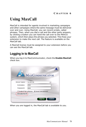 Page 79MaxCommunicator Manual 73
CHAPTER 6
Using MaxCall
MaxCall is intended for agents involved in marketing campaigns 
and other campaigns where the same message must be delivered 
over and over. Using MaxCall, you can record scripts, called 
phrases. Then, when you dial a call and the other party answers, 
by clicking a button you can hand the call over to the MAXCS 
system, which then plays the phrase you selected. This frees your 
extension to make the next call. The feature is available on the 
MaxCall...