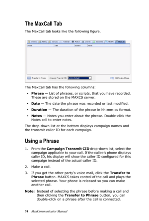 Page 8074MaxCommunicator Manual
The MaxCall Tab
The MaxCall tab looks like the following figure.
The MaxCall tab has the following columns:
•Phrase — List of phrases, or scripts, that you have recorded. 
These are stored on the MAXCS server.
•Date — The date the phrase was recorded or last modified.
•Duration — The duration of the phrase in hh:mm:ss format.
•Notes — Notes you enter about the phrase. Double-click the 
Notes cell to enter notes.
The drop-down list at the bottom displays campaign names and 
the...