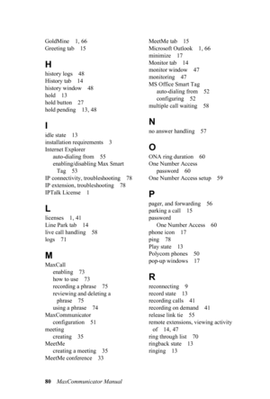 Page 8680MaxCommunicator Manual 
GoldMine 1, 66
Greeting tab 15
H
history logs 48
History tab 14
history window 48
hold 13
hold button 27
hold pending 13, 48
I
idle state 13
installation requirements 3
Internet Explorer
auto-dialing from 55
enabling/disabling Max Smart 
Tag 53
IP connectivity, troubleshooting 78
IP extension, troubleshooting 78
IPTalk License 1
L
licenses 1, 41
Line Park tab 14
live call handling 58
logs 71
M
MaxCall
enabling 73
how to use 73
recording a phrase 75
reviewing and deleting a...