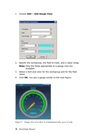 Page 2218MaxInSight Manual 1. Choose Add > Add Gauge View.
2. Specify the workgroup, the field to track, and a value range.
Note:Only the fields appropriate to a gauge view are 
available
3. Select a font and color for the workgroup and for the field 
name.
4. Click OK. You see a gauge similar to the next figure:
Figure 3. Gauge view set to show % of abandoned calls, up to 16 calls 