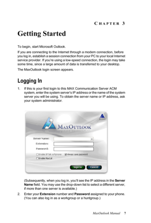 Page 13MaxOutlook Manual 7
CHAPTER 3
Getting Started
To begin, start Microsoft Outlook.
If you are connecting to the Internet through a modem connection, before 
you log in, establish a session connection from your PC to your local Internet 
service provider. If you’re using a low-speed connection, the login may take 
some time, since a large amount of data is transferred to your desktop.
The MaxOutlook login screen appears.
Logging In
1. If this is your first login to this MAX Communication Server ACM 
system,...