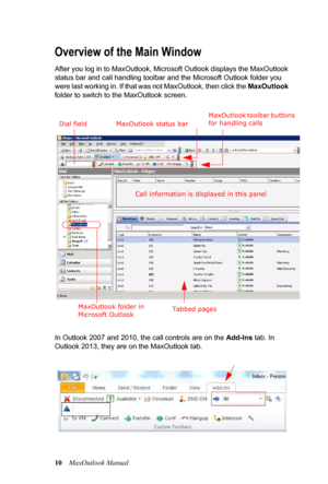 Page 1610MaxOutlook Manual
Overview of the Main Window
After you log in to MaxOutlook, Microsoft Outlook displays the MaxOutlook 
status bar and call handling toolbar and the Microsoft Outlook folder you 
were last working in. If that was not MaxOutlook, then click the MaxOutlook 
folder to switch to the MaxOutlook screen.
In Outlook 2007 and 2010, the call controls are on the Add-Ins tab. In 
Outlook 2013, they are on the MaxOutlook tab.
MaxOutlook toolbar buttons 
for handling calls
Call information is...