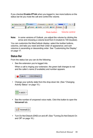 Page 17MaxOutlook Manual 11 If you checked Enable IPTalk when you logged in, two more buttons on the 
status bar let you mute the call and control the volume.
Note:In some versions of Outlook, you adjust the volume by clicking the 
arrow and choosing a volume level from 0 (muted) to 100 (loudest).
You can customize the MaxOutlook display: select the toolbar buttons, 
columns, and tabs you need and their order of appearance; and sort 
columns in ascending or descending order. See “Customizing the Display” 
on...