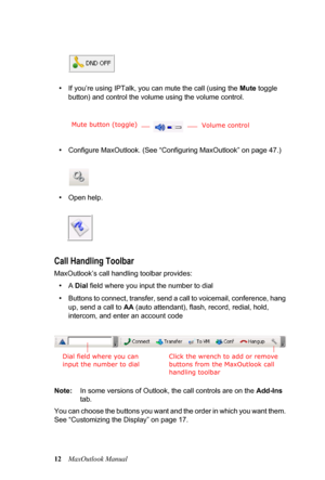 Page 1812MaxOutlook Manual
•If you’re using IPTalk, you can mute the call (using the Mute toggle 
button) and control the volume using the volume control.
•Configure MaxOutlook. (See “Configuring MaxOutlook” on page 47.)
•Open help.
Call Handling Toolbar
MaxOutlook’s call handling toolbar provides:
•A Dial field where you input the number to dial
•Buttons to connect, transfer, send a call to voicemail, conference, hang 
up, send a call to AA (auto attendant), flash, record, redial, hold, 
intercom, and enter an...
