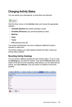 Page 21MaxOutlook Manual 15
Changing Activity Status
You can specify your whereabouts, so that others are informed.
 
Click the Down arrow on the Activity button and choose the appropriate 
category:
•Available (System) (the system greeting is used)
•Available (Personal) (your personal greeting is used)
•Meeting 
•Away 
•Travel 
•PTO (personal time off)
Your system administrator may have configured additional (Custom) 
activities to select from. 
The activity category you select appears beside the button. Keep...