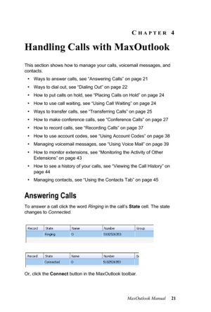 Page 27MaxOutlook Manual 21
CHAPTER 4
Handling Calls with MaxOutlook
This section shows how to manage your calls, voicemail messages, and 
contacts. 
•Ways to answer calls, see “Answering Calls” on page 21
•Ways to dial out, see “Dialing Out” on page 22
•How to put calls on hold, see “Placing Calls on Hold” on page 24
•How to use call waiting, see “Using Call Waiting” on page 24
•Ways to transfer calls, see “Transferring Calls” on page 25
•How to make conference calls, see “Conference Calls” on page 27
•How to...