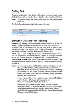 Page 2822MaxOutlook Manual
Dialing Out
To dial a number, click in the dialing field, enter a number or name, press 
the Enter key, and then click the Connect button in the MaxOutlook toolbar. 
Note:To clear the dialing field, delete the number in it, and then press the 
Enter key.
The Call Information panel displays the state of the call:
Shortcut-Key Dialing and Smart Tag Dialing
Shortcut-key dialing — If you configured your MaxOutlook to let you use 
shortcut keys to dial a selected phone number in another...