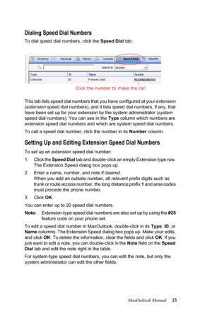 Page 29MaxOutlook Manual 23
Dialing Speed Dial Numbers
To dial speed dial numbers, click the Speed Dial tab:
This tab lists speed dial numbers that you have configured at your extension 
(extension speed dial numbers), and it lists speed dial numbers, if any, that 
have been set up for your extension by the system administrator (system 
speed dial numbers). You can see in the Type column which numbers are 
extension speed dial numbers and which are system speed dial numbers.
To call a speed dial number, click...