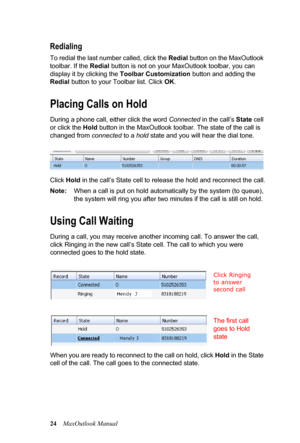 Page 3024MaxOutlook Manual
Redialing
To redial the last number called, click the Redial button on the MaxOutlook 
toolbar. If the Redial button is not on your MaxOutlook toolbar, you can 
display it by clicking the Toolbar Customization button and adding the 
Redial button to your Toolbar list. Click OK.
Placing Calls on Hold
During a phone call, either click the word Connected in the call’s State cell 
or click the Hold button in the MaxOutlook toolbar. The state of the call is 
changed from connected to a...