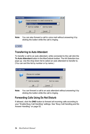 Page 3226MaxOutlook Manual  
Note:You can also forward a call to voice mail without answering it by 
clicking the button while the call is ringing.
 
Transferring to Auto Attendant
To transfer a call to an auto attendant, while connected to the call click the 
To Auto Attendant button in the MaxOutlook toolbar. The AA Selection box 
pops up. Use the drop-down list to select an auto attendant to transfer to. 
(You can sort the list by number or by name.) 
Note:You can forward a call to an auto attendant without...