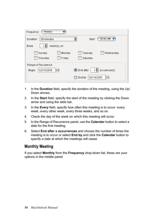 Page 4034MaxOutlook Manual 1. In the Duration field, specify the duration of the meeting, using the Up/
Down arrows.
2. In the Start field, specify the start of the meeting by clicking the Down 
arrow and using the slide bar.
3. In the Every field, specify how often this meeting is to occur: every 
week, every other week, every three weeks, and so on.
4. Check the day of the week on which this meeting will occur.
5. In the Range of Recurrence panel, use the Calendar button to select a 
date for the first...