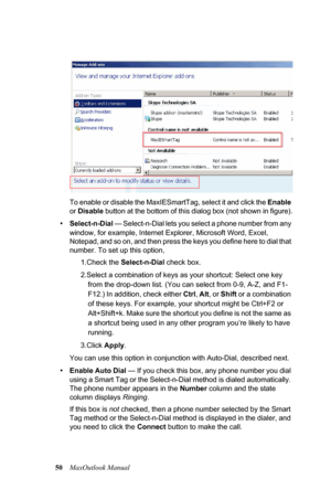 Page 5650MaxOutlook ManualTo enable or disable the MaxIESmartTag, select it and click the Enable 
or Disable button at the bottom of this dialog box (not shown in figure).
•Select-n-Dial — Select-n-Dial lets you select a phone number from any 
window, for example, Internet Explorer, Microsoft Word, Excel, 
Notepad, and so on, and then press the keys you define here to dial that 
number. To set up this option, 
1.Check the Select-n-Dial check box.
2.Select a combination of keys as your shortcut: Select one key...