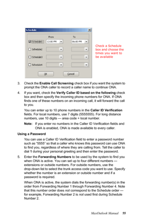 Page 61MaxOutlook Manual 55 3. Check the Enable Call Screening check box if you want the system to 
prompt the ONA caller to record a caller name to continue ONA.
4. If you want, check the Verify Caller ID based on the following check 
box and then specify the incoming phone numbers for ONA. If ONA 
finds one of these numbers on an incoming call, it will forward the call 
to you.
You can enter up to 10 phone numbers in the Caller ID Verification 
fields. For local numbers, use 7 digits (5555555). For long...