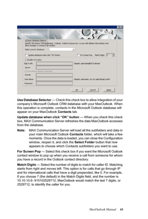 Page 67MaxOutlook Manual 61 Use Database Selector — Check this check box to allow integration of your 
company’s Microsoft Outlook CRM database with your MaxOutlook. When 
this operation is complete, contacts in the Microsoft Outlook database will 
appear on your MaxOutlook Contacts tab.
Update database when click “OK” button — When you check this check 
box, MAX Communication Server refreshes the data MaxOutlook accesses 
from the database.
Note:MAX Communication Server will load all the subfolders and data in...