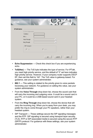 Page 69MaxOutlook Manual 63
•Echo Suppression — Check this check box if you are experiencing 
echo.
•ToS(Hex) — The ToS byte indicates the type of service. For IPTalk, 
you need high priority service, and the default of “0” set here indicates 
high priority service. However, if your company router supports DSCP 
EF, then set this field to “A0”. The ToS value is gateway-based. For 
guidance, see your system administrator.
•802.1 — This setting is related to the priority given to voice packets 
traversing your...