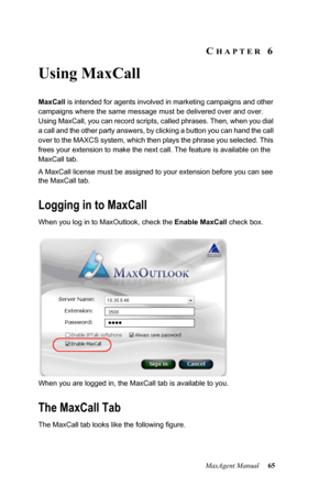 Page 71MaxAgent Manual 65
CHAPTER 6
Using MaxCall
MaxCall is intended for agents involved in marketing campaigns and other 
campaigns where the same message must be delivered over and over. 
Using MaxCall, you can record scripts, called phrases. Then, when you dial 
a call and the other party answers, by clicking a button you can hand the call 
over to the MAXCS system, which then plays the phrase you selected. This 
frees your extension to make the next call. The feature is available on the 
MaxCall tab. 
A...