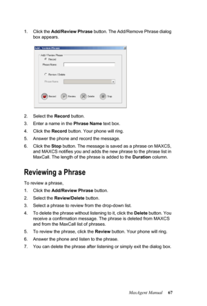 Page 73MaxAgent Manual 67 1. Click the Add/Review Phrase button. The Add/Remove Phrase dialog 
box appears. 
2. Select the Record button.
3. Enter a name in the Phrase Name text box.
4. Click the Record button. Your phone will ring.
5. Answer the phone and record the message.
6. Click the Stop button. The message is saved as a phrase on MAXCS, 
and MAXCS notifies you and adds the new phrase to the phrase list in 
MaxCall. The length of the phrase is added to the Duration column.
Reviewing a Phrase
To review a...