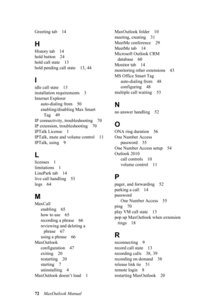 Page 7872MaxOutlook Manual 
Greeting tab 14
H
History tab 14
hold button 24
hold call state 13
hold pending call state 13, 44
I
idle call state 13
installation requirements 3
Internet Explorer
auto-dialing from 50
enabling/disabling Max Smart 
Tag 49
IP connectivity, troubleshooting 70
IP extension, troubleshooting 70
IPTalk License 1
IPTalk, mute and volume control 11
IPTalk, using 9
L
licenses 1
limitations 1
LinePark tab 14
live call handling 53
logs 64
M
MaxCall
enabling 65
how to use 65
recording a phrase...
