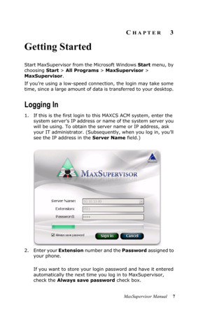 Page 11MaxSupervisor Manual 7
CHAPTER3
Getting Started
Start MaxSupervisor from the Microsoft Windows Start menu, by 
choosing Start > All Programs > MaxSupervisor > 
MaxSupervisor.
If you’re using a low-speed connection, the login may take some 
time, since a large amount of data is transferred to your desktop. 
Logging In
1. If this is the first login to this MAXCS ACM system, enter the 
system server’s IP address or name of the system server you 
will be using. To obtain the server name or IP address, ask...