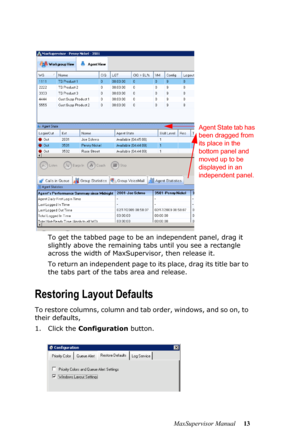 Page 17MaxSupervisor Manual 13 To get the tabbed page to be an independent panel, drag it 
slightly above the remaining tabs until you see a rectangle 
across the width of MaxSupervisor, then release it.
To return an independent page to its place, drag its title bar to 
the tabs part of the tabs area and release.
Restoring Layout Defaults
To restore columns, column and tab order, windows, and so on, to 
their defaults, 
1. Click the Configuration button. 
Agent State tab has 
been dragged from 
its place in the...