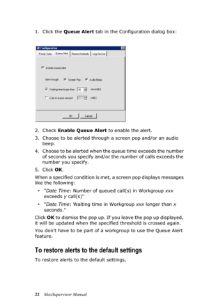 Page 2622MaxSupervisor Manual 1. Click the Queue Alert tab in the Configuration dialog box:
2. Check Enable Queue Alert to enable the alert.
3. Choose to be alerted through a screen pop and/or an audio 
beep.
4. Choose to be alerted when the queue time exceeds the number 
of seconds you specify and/or the number of calls exceeds the 
number you specify.
5. Click OK.
When a specified condition is met, a screen pop displays messages 
like the following:
•Date Time: Number of queued call(s) in Workgroup xxx...