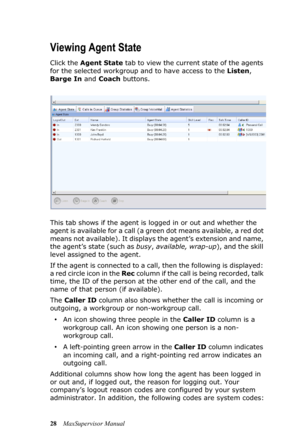 Page 3228MaxSupervisor Manual
Viewing Agent State
Click the Agent State tab to view the current state of the agents 
for the selected workgroup and to have access to the Listen, 
Barge In and Coach buttons.
This tab shows if the agent is logged in or out and whether the 
agent is available for a call (a green dot means available, a red dot 
means not available). It displays the agent’s extension and name, 
the agent’s state (such as busy, available, wrap-up), and the skill 
level assigned to the agent. 
If the...