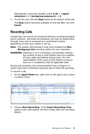 Page 35MaxSupervisor Manual 31 Alternatively, using the handset, press # 59 +  +  + 3.
3. To exit the call, click the Stop button at the bottom of the tab.
The Stop button becomes available on the tab after you click 
Coach.
Recording Calls
A supervisor can record conversations between a workgroup agent 
and a customer. Recorded conversations can then be played back 
through voice mail or accessed at a centralized location, 
depending on how your system is set up.
Note:The system administrator must have enabled...