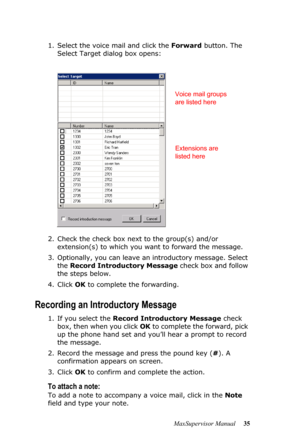 Page 39MaxSupervisor Manual 35 1. Select the voice mail and click the Forward button. The 
Select Target dialog box opens:
2. Check the check box next to the group(s) and/or 
extension(s) to which you want to forward the message. 
3. Optionally, you can leave an introductory message. Select 
the Record Introductory Message check box and follow 
the steps below.
4. Click OK to complete the forwarding.
Recording an Introductory Message
1. If you select the Record Introductory Message check 
box, then when you...