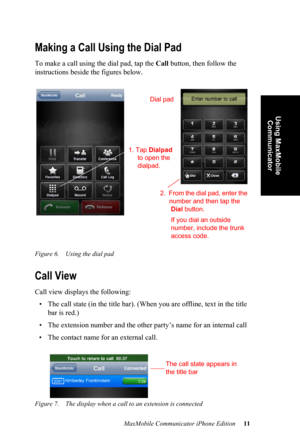 Page 15MaxMobile Communicator iPhone Edition 11
Using MaxMobile 
Communicator
Making a Call Using the Dial Pad
To make a call using the dial pad, tap the Call button, then follow the 
instructions beside the figures below.
Figure 6. Using the dial pad
Call View
Call view displays the following:
• The call state (in the title bar). (When you are offline, text in the title 
bar is red.)
• The extension number and the other party’s name for an internal call
• The contact name for an external call. 
Figure 7. The...