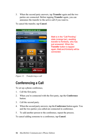 Page 2016MaxMobile Communicator iPhone Edition
3. When the second party answers, tap Transfer again and the two 
parties are connected. Before tapping Transfer again, you can 
announce the transfer to the active call if you want to. 
To cancel the transfer, tap Cancel. 
Figure 12. Transferring a call
Conferencing a Call
To set up a phone conference,
1. Call the first party. 
2. When you’re connected with the first party, tap the Conference 
button.
3. Call the second party. 
4. When the second party answers,...