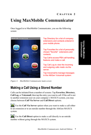 Page 11MaxMobile Communicator Android Edition 7
Using MaxMobile 
Communicator
CHAPTER 2
Using MaxMobile Communicator
Once logged in to MaxMobile Communicator, you see the following 
screen:
Figure 4. MaxMobile Communicator main screen
Making a Call Using a Stored Number
Calls can be initiated from a number of screens: Tap Favorites, Directory, 
Call Log, or Voicemail,  t h e n  t a p  t h e  e n t r y  y o u  w a n t  t o  c a l l .  I f  t h e  c a l l  i s  n o t  
to another extension user on your company’s...