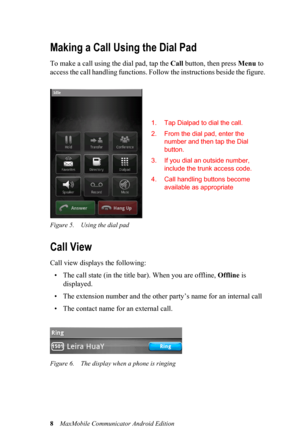 Page 128MaxMobile Communicator Android Edition
Making a Call Using the Dial Pad
To make a call using the dial pad, tap the Call button, then press Menu to 
access the call handling functions. Follow the instructions beside the figure.
Figure 5. Using the dial pad
Call View
Call view displays the following:
• The call state (in the title bar). When you are offline, Offline is 
displayed.
• The extension number and the other party’s name for an internal call
• The contact name for an external call. 
Figure 6. The...