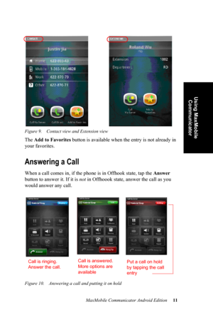 Page 15MaxMobile Communicator Android Edition 11
Using MaxMobile 
Communicator
Figure 9. Contact view and Extension view
The Add to Favorites button is available when the entry is not already in 
your favorites.
Answering a Call
When a call comes in, if the phone is in Offhook state, tap the Answer 
button to answer it. If it is not in Offhoook state, answer the call as you 
would answer any call.
Figure 10. Answering a call and putting it on hold
Call is ringing. 
Answer the call.Call is answered. 
More...