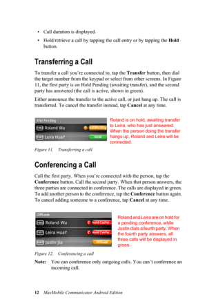 Page 1612MaxMobile Communicator Android Edition
• Call duration is displayed.
• Hold/retrieve a call by tapping the call entry or by tapping the Hold 
button.
Transferring a Call
To transfer a call you’re connected to, tap the Transfer button, then dial 
the target number from the keypad or select from other screens. In Figure 
11, the first party is on Hold Pending (awaiting transfer), and the second 
party has answered (the call is active, shown in green).
Either announce the transfer to the active call, or...