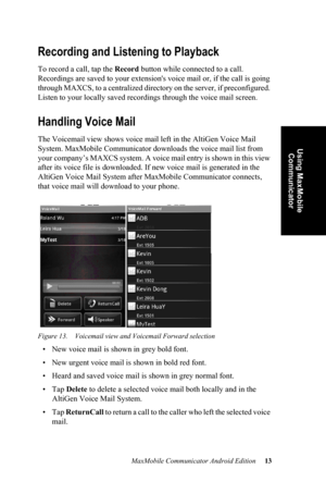 Page 17MaxMobile Communicator Android Edition 13
Using MaxMobile 
Communicator
Recording and Listening to Playback
To record a call, tap the Record button while connected to a call. 
Recordings are saved to your extension's voice mail or, if the call is going 
through MAXCS, to a centralized directory on the server, if preconfigured. 
Listen to your locally saved recordings through the voice mail screen.
Handling Voice Mail
The Voicemail view shows voice mail left in the AltiGen Voice Mail 
System....