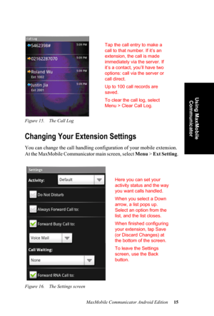 Page 19MaxMobile Communicator Android Edition 15
Using MaxMobile 
Communicator
Figure 15. The Call Log
Changing Your Extension Settings
You can change the call handling configuration of your mobile extension. 
At the MaxMobile Communicator main screen, select Menu >  Ext Setting.
Figure 16. The Settings screen
Tap the call entry to make a 
call to that number. If it’s an 
extension, the call is made 
immediately via the server. If 
it’s a contact, you’ll have two 
options: call via the server or 
call direct....