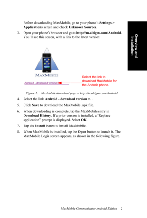 Page 7MaxMobile Communicator Android Edition 3
Overview and 
Installation
Before downloading MaxMobile, go to your phone’s Settings > 
Applications screen and check Unknown Sources.
3. Open your phone’s browser and go to http://m.altigen.com/Android. 
You’ll see this screen, with a link to the latest version:
Figure 2. MaxMobile download page at http://m.altigen.com/Android
4. Select the link Android - download version x. .
5. Click Save to download the MaxMobile .apk file.
6. When downloading is complete, tap...