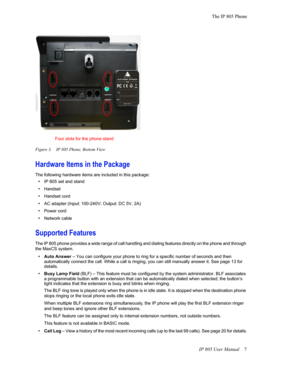 Page 11The IP 805 Phone
IP 805 User Manual 7
Figure 3. IP 805 Phone, Bottom View
Hardware Items in the Package
The following hardware items are included in this package:
•IP 805 set and stand
•Handset
•Handset cord
•AC adapter (Input: 100-240V; Output: DC 5V, 2A)
•Power cord
•Network cable
Supported Features
The IP 805 phone provides a wide range of call handling and dialing features directly on the phone and through 
the MaxCS system. 
•Auto Answer – You can configure your phone to ring for a specific number...
