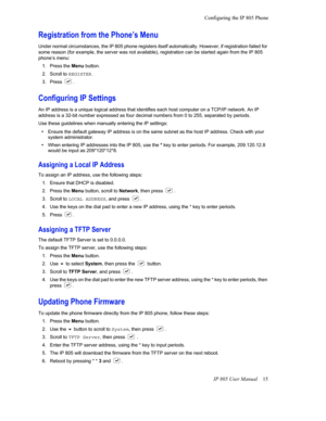 Page 19Configuring the IP 805 PhoneIP 805 User Manual  15
Registration from the Phone’s Menu
Under normal circumstances, the IP 805 phone registers itself a utomatically. However, if registration failed for 
some reason (for example, the se rver was not available), registration can be started again from the IP 805 
phone’s menu: 
1. Press the  Menu but
 ton.
2. Scroll to  R
 EGISTER.
3. Press 
.
Configuring IP Settings
An IP address is a unique logical address that identifies each  host computer on a TCP/IP...