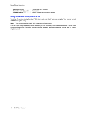 Page 28Basic Phone Operation
24     IP 805 User Manual  
Flash button # #   . . . . . . . . . . . .  Transfer to a User’s  Voicemail
Flash  button    Flash  button . . . . .  Consultation
Press and hold OK . . . . . . . . . . Restore phone to the factory default settings
Dialing an IP Number Directly from the IP 805
To dial an IP number directly from the IP 805 phone set, enter  the IP address, using the * key to enter periods 
and followed by the  # key.
Note: Th
is works only when the IP 8 05 is operating in...