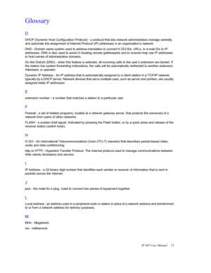 Page 35IP 805 User Manual  31
Glossary
D 
DHCP (Dynamic Host Configuration Protocol) - a protocol that lets network administrators manage centrally 
and automate the assignment of Internet Protocol (IP) addresses in an organization’s network.
DNS - Domain name system used to address translation to convert H.323 IDs, URLs, or e-mail IDs to IP 
addresses. DNS is also used to assist in locating remote gatekeepers and to reverse-map raw IP addresses 
to host names of administrative domains.
Do Not Disturb (DND) -...