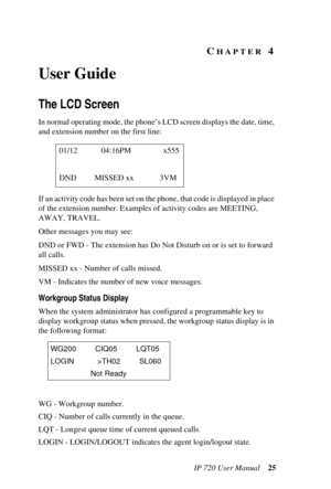 Page 33IP 720 User Manual 25
CHAPTER 4 
User Guide
The LCD Screen
In normal operating mode, the phone’s LCD screen displays the date, time, 
and extension number on the first line:
If an activity code has been set on the phone, that code is displayed in place 
of the extension number. Examples of activity codes are MEETING, 
AWAY, TRAVEL.
Other messages you may see:
DND or FWD - The extension has Do Not Disturb on or is set to forward 
all calls.
MISSED xx - Number of calls missed.
VM - Indicates the number of...