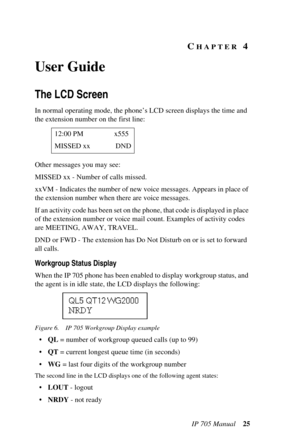 Page 33IP 705 Manual 25
CHAPTER 4 
User Guide
The LCD Screen
In normal operating mode, the phone’s LCD screen displays the time and 
the extension number on the first line:
Other messages you may see:
MISSED xx - Number of calls missed.
xxVM - Indicates the number of new voice messages. Appears in place of 
the extension number when there are voice messages.
If an activity code has been set on the phone, that code is displayed in place 
of the extension number or voice mail count. Examples of activity codes...