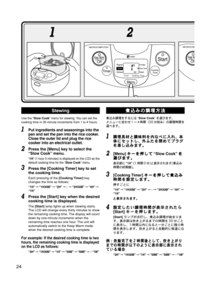 Page 25Use the “Slow Cook” menu for stewing. You can set the
cooking time in 30-minute increments from 1 to 4 hours.
Put ingredients and seasonings into the
pan and set the pan into the rice cooker.
Close the outer lid and plug the rice
cooker into an electrical outlet.
Press the [Menu] key to select the
“Slow Cook” menu.
“1H” (1 hour 0 minutes) is displayed on the LCD as the
default cooking time for the “Slow Cook” menu.
Press the [Cooking Timer] key to set
the cooking time.
Each pressing of the [Cooking...